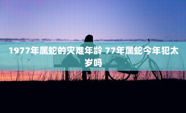 1977年属蛇的灾难年龄 77年属蛇今年犯太岁吗