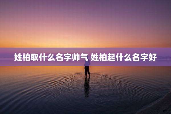 姓柏取什么名字帅气 姓柏起什么名字好
