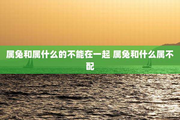 属兔和属什么的不能在一起 属兔和什么属不配