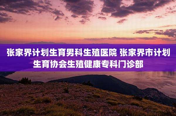 张家界计划生育男科生殖医院 张家界市计划生育协会生殖健康专科门诊部