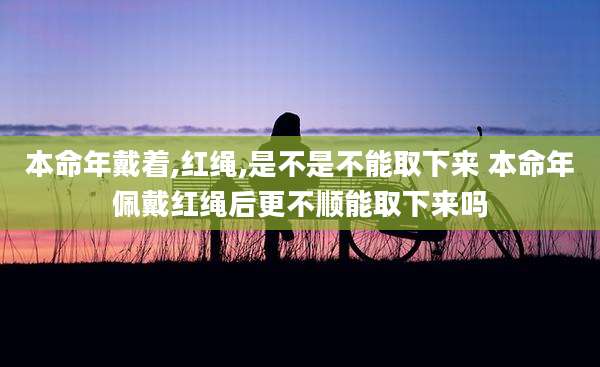 本命年戴着,红绳,是不是不能取下来 本命年佩戴红绳后更不顺能取下来吗