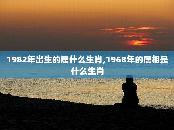 1982年出生的属什么生肖,1968年的属相是什么生肖
