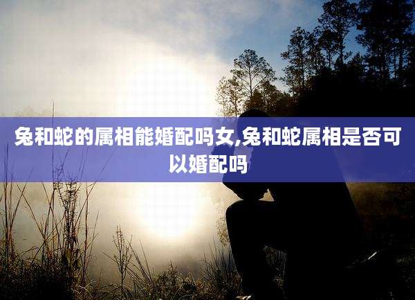 兔和蛇的属相能婚配吗女,兔和蛇属相是否可以婚配吗
