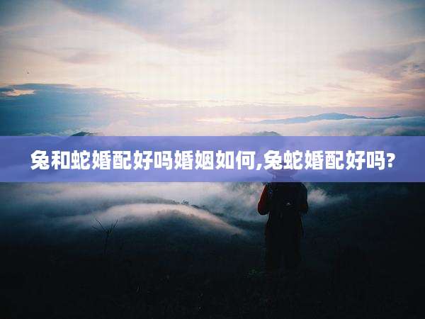 兔和蛇婚配好吗婚姻如何,兔蛇婚配好吗?