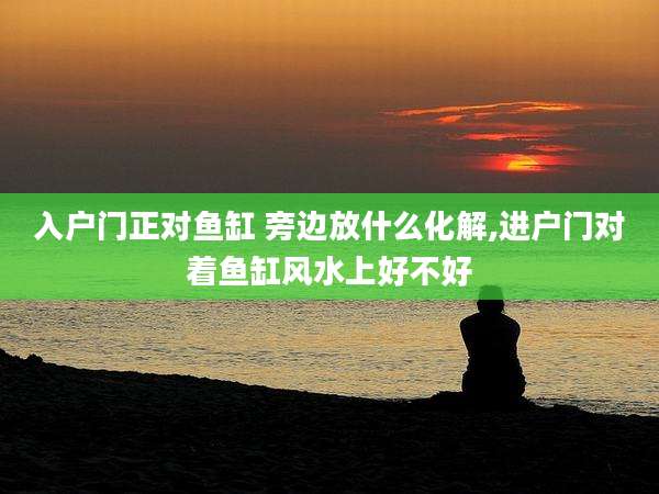 入户门正对鱼缸 旁边放什么化解,进户门对着鱼缸风水上好不好