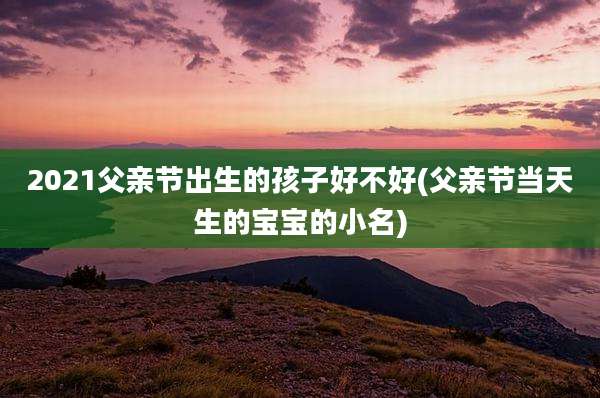 2021父亲节出生的孩子好不好(父亲节当天生的宝宝的小名)