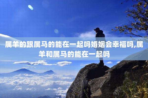 属羊的跟属马的能在一起吗婚姻会幸福吗,属羊和属马的能在一起吗