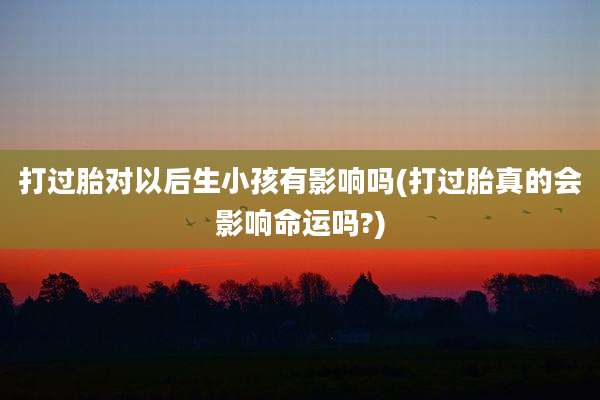 打过胎对以后生小孩有影响吗(打过胎真的会影响命运吗?)