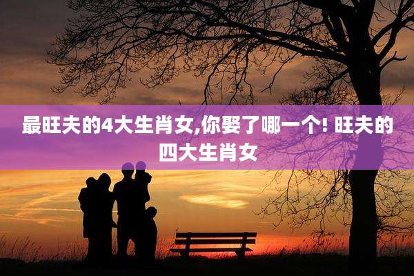 最旺夫的4大生肖女,你娶了哪一个! 旺夫的四大生肖女