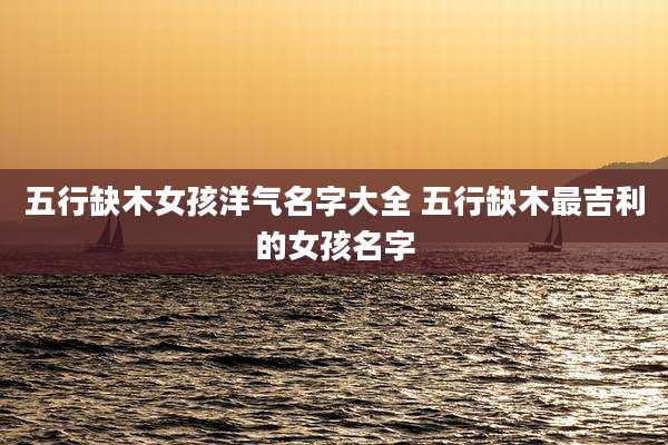 五行缺木女孩洋气名字大全 五行缺木最吉利的女孩名字