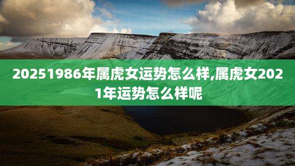 20251986年属虎女运势怎么样,属虎女2021年运势怎么样呢