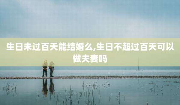 生日未过百天能结婚么,生日不超过百天可以做夫妻吗