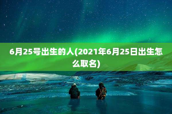 6月25号出生的人(2021年6月25日出生怎么取名)