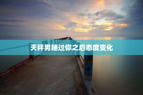 天秤男睡过你之后态度变化