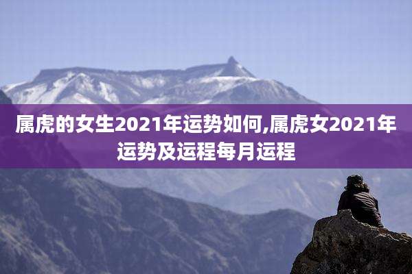 属虎的女生2021年运势如何,属虎女2021年运势及运程每月运程