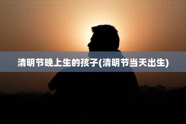 清明节晚上生的孩子(清明节当天出生)