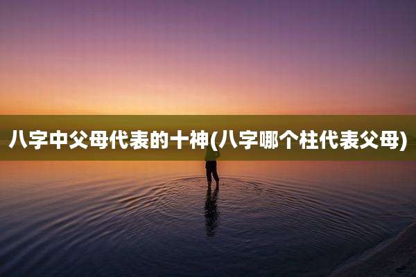 八字中父母代表的十神(八字哪个柱代表父母)
