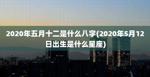 2020年五月十二是什么八字(2020年5月12日出生是什么星座)