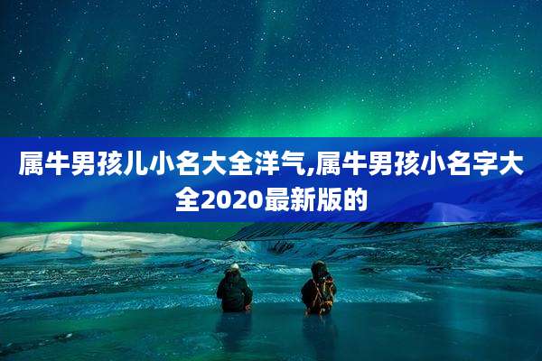 属牛男孩儿小名大全洋气,属牛男孩小名字大全2020最新版的