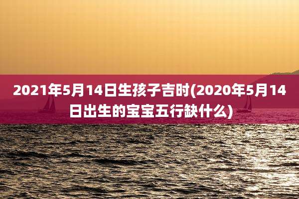 2021年5月14日生孩子吉时(2020年5月14日出生的宝宝五行缺什么)