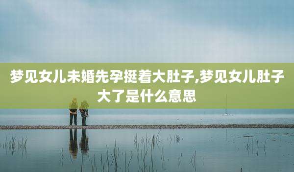 梦见女儿未婚先孕挺着大肚子,梦见女儿肚子大了是什么意思