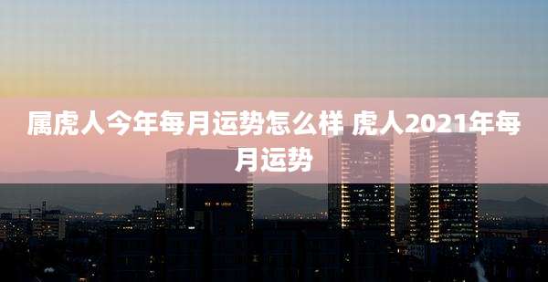 属虎人今年每月运势怎么样 虎人2021年每月运势