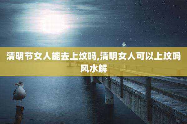 清明节女人能去上坟吗,清明女人可以上坟吗风水解