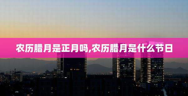 农历腊月是正月吗,农历腊月是什么节日