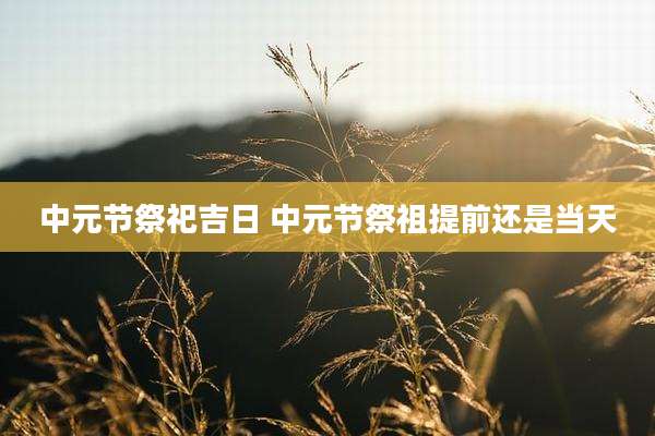 中元节祭祀吉日 中元节祭祖提前还是当天