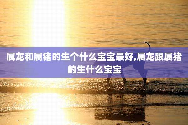 属龙和属猪的生个什么宝宝最好,属龙跟属猪的生什么宝宝