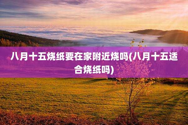 八月十五烧纸要在家附近烧吗(八月十五适合烧纸吗)