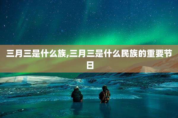 三月三是什么族,三月三是什么民族的重要节日