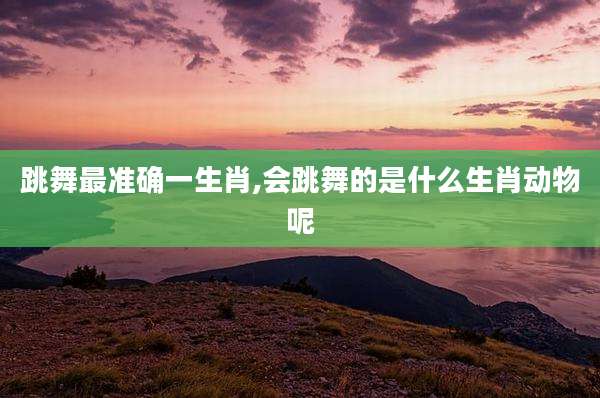 跳舞最准确一生肖,会跳舞的是什么生肖动物呢