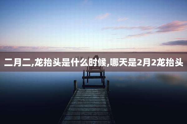 二月二,龙抬头是什么时候,哪天是2月2龙抬头