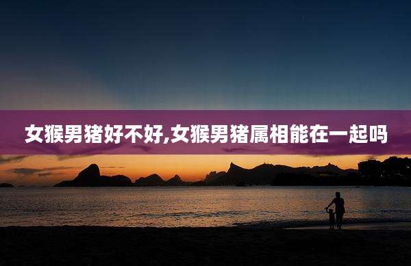 女猴男猪好不好,女猴男猪属相能在一起吗