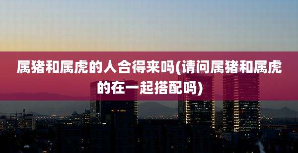属猪和属虎的人合得来吗(请问属猪和属虎的在一起搭配吗)