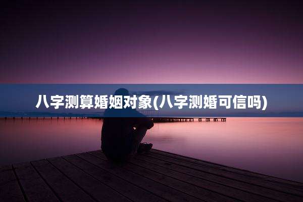 八字测算婚姻对象(八字测婚可信吗)