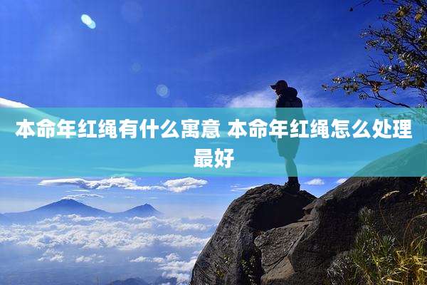 本命年红绳有什么寓意 本命年红绳怎么处理最好
