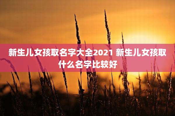 新生儿女孩取名字大全2021 新生儿女孩取什么名字比较好