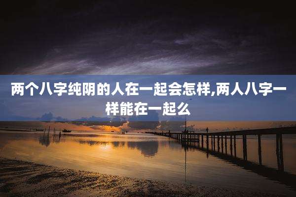 两个八字纯阴的人在一起会怎样,两人八字一样能在一起么