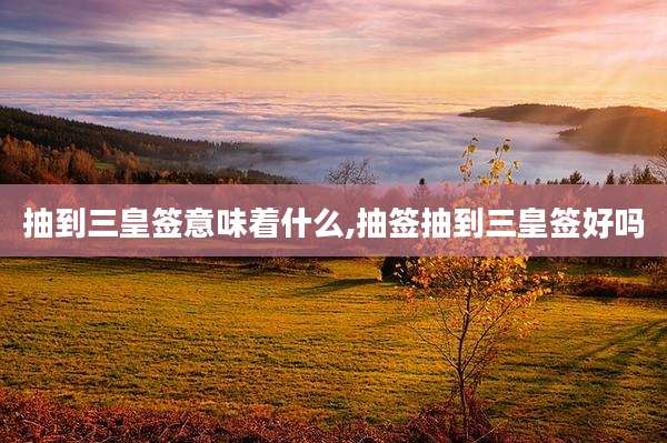 抽到三皇签意味着什么,抽签抽到三皇签好吗