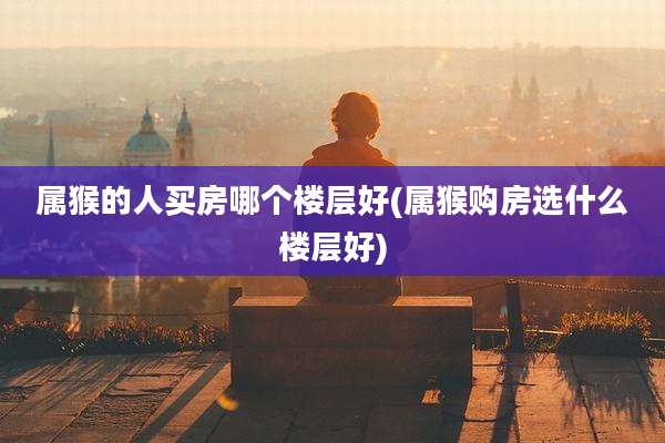 属猴的人买房哪个楼层好(属猴购房选什么楼层好)