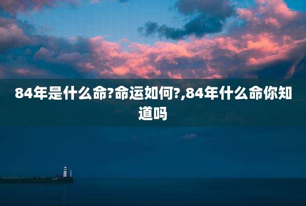 84年是什么命?命运如何?,84年什么命你知道吗