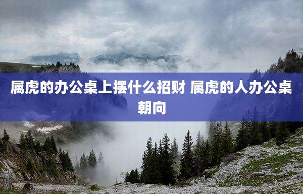 属虎的办公桌上摆什么招财 属虎的人办公桌朝向