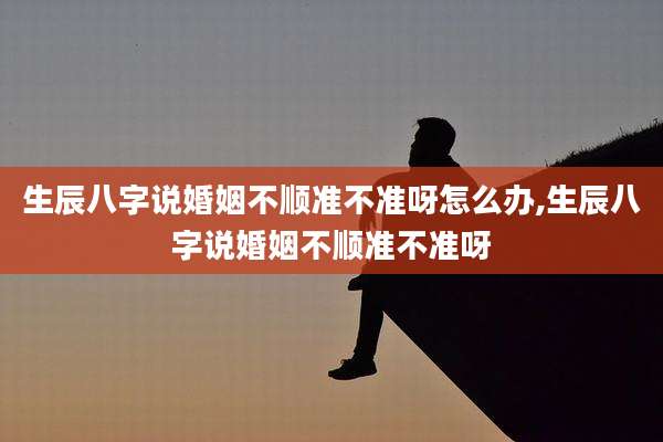生辰八字说婚姻不顺准不准呀怎么办,生辰八字说婚姻不顺准不准呀