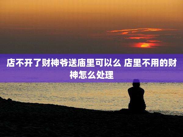 店不开了财神爷送庙里可以么 店里不用的财神怎么处理