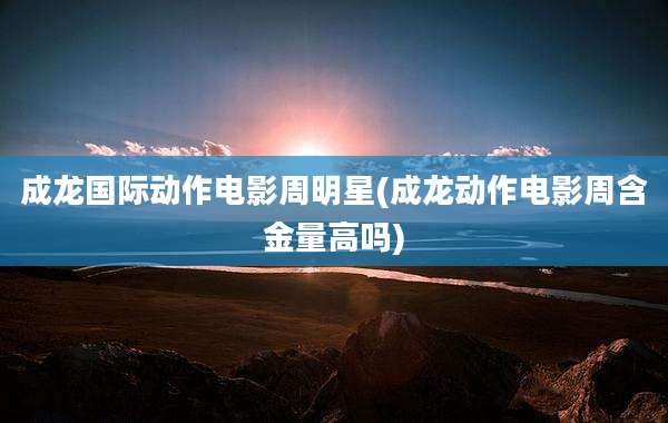 成龙国际动作电影周明星(成龙动作电影周含金量高吗)