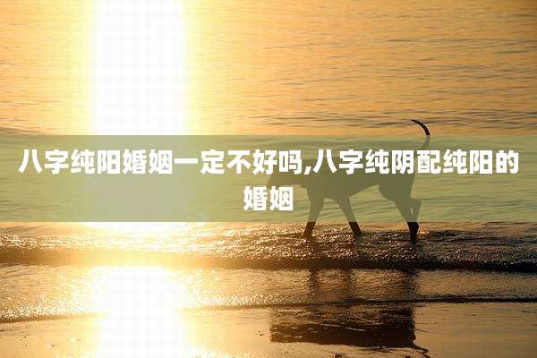 八字纯阳婚姻一定不好吗,八字纯阴配纯阳的婚姻