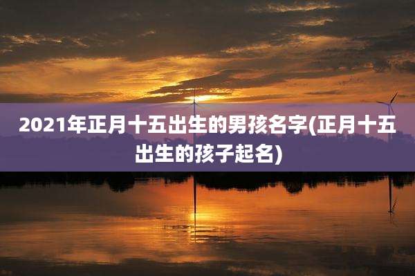 2021年正月十五出生的男孩名字(正月十五出生的孩子起名)