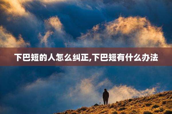 下巴短的人怎么纠正,下巴短有什么办法